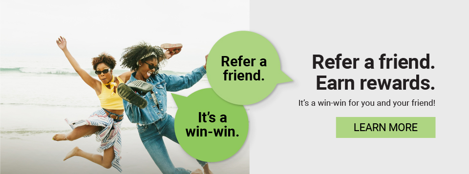 Refer a friend. It's a win-win. Refer a friend. Earn rewards. It's a win-win for you and your friend! Learn more