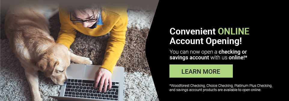 Convenient ONLINE Account Opening! You can now open a checking or savings account with us online!* Learn More clicking here. *Woodforest Checking, Choice Checking, Platinum Plus Checking, and savings account products are available to open online